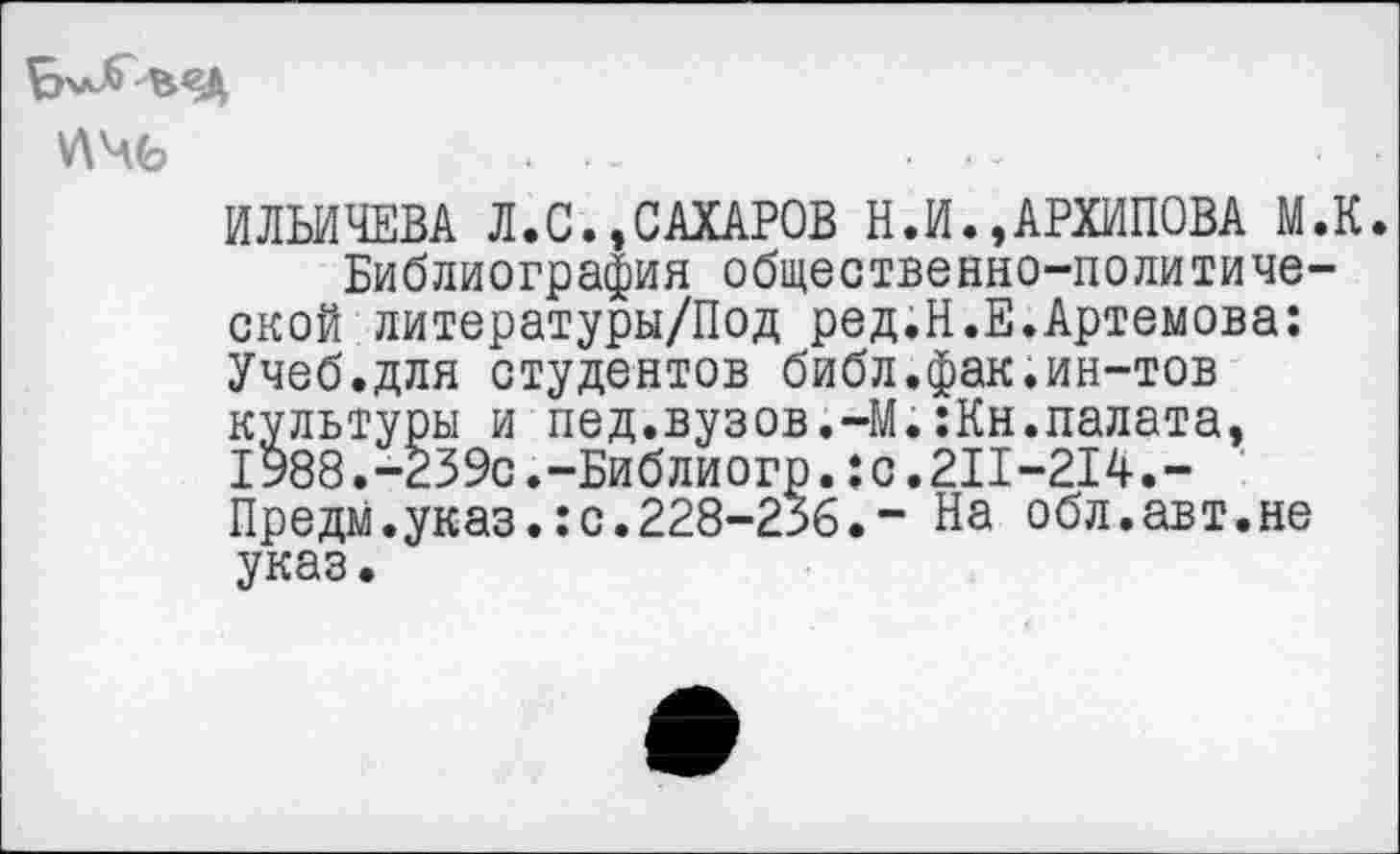 ﻿У\Ч6
ИЛЬИЧЕВА Л.С.,САХАРОВ Н.И.»АРХИПОВА М.К. Библиография общественно-политической литературы/Под ред.Н.Е.Артемова: Учеб.для студентов библ.фак.ин-тов культуры и пед.вузов.-М.:Кн.палата, 1988.-239с.-Библиогр.:с.2П-214.-Предм.указ.:с.228-236.“ На обл.авт.не указ.